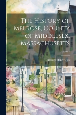 The History of Melrose, County of Middlesex, Massachusetts; Volume 1 by Goss, Elbridge Henry 1830-1908
