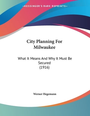 City Planning For Milwaukee: What It Means And Why It Must Be Secured (1916) by Hegemann, Werner