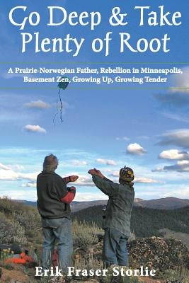 Go Deep and Take Plenty of Root: A Prairie-Norwegian Father, Rebellion in Minneapolis, Basement Zen, Growing Up, Growing Tender by Storlie, Erik Fraser