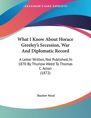 What I Know About Horace Greeley's Secession, War And Diplomatic Record: A Letter Written, Not Published, In 1870 By Thurlow Weed To Thomas C. Acton ( by Weed, Thurlow