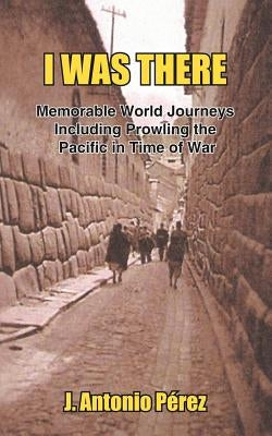 I Was There: Memorable World Journeys Including Prowling the Pacific in Time of War by Perez, J. Antonio