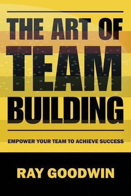 The Art of Team Building: Empower Your Team to Achieve Success by Goodwin, Ray