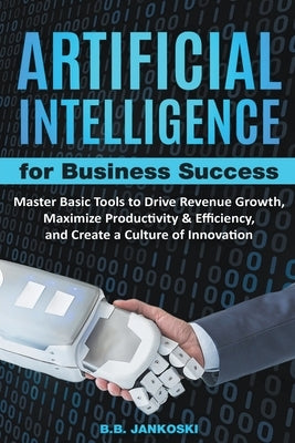 Artificial Intelligence For Business: Master Basic Tools To Drive Revenue Growth, Maximize Productivity & Efficiency, And Create A Culture Of Innovati by Jankoski, B. B.