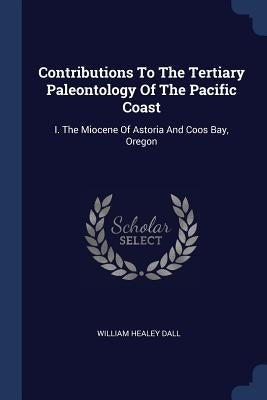 Contributions To The Tertiary Paleontology Of The Pacific Coast: I. The Miocene Of Astoria And Coos Bay, Oregon by Dall, William Healey