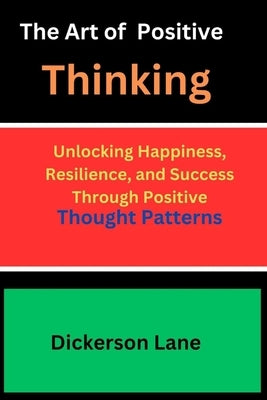 The Art Of Positive Thinking: Unlocking Happiness, Resilience, and Success Through Positive Thought Patterns by Lane, Dickerson