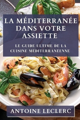La Méditerranée dans Votre Assiette: Le Guide Ultime de la Cuisine Méditerranéenne by Leclerc, Antoine