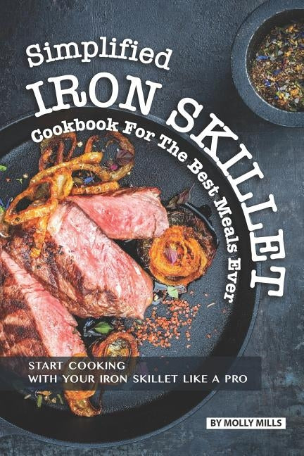 Simplified Iron Skillet Cookbook for the Best Meals Ever: Start Cooking with Your Iron Skillet Like A Pro by Mills, Molly