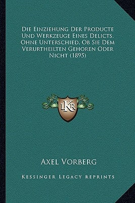 Die Einziehung Der Producte Und Werkzeuge Eines Delicts, Ohne Unterschied, Ob Sie Dem Verurtheilten Gehoren Oder Nicht (1895) by Vorberg, Axel