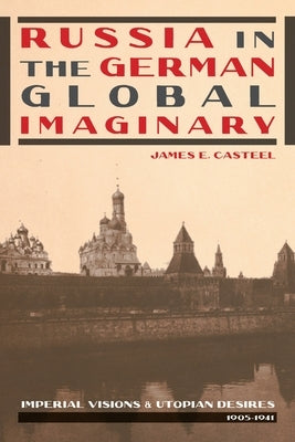 Russia in the German Global Imaginary: Imperial Visions and Utopian Desires, 1905-1941 by Casteel, James E.