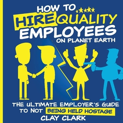 How to Hire Quality Employees On The Planet Earth The Ultimate Employer's Guide To Not Being Held Hostage by Clark, Clay