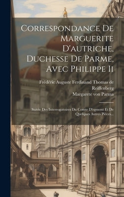 Correspondance De Marguerite D'autriche, Duchesse De Parme, Avec Philippe Ii: Suivie Des Interrogatoires Du Comte D'egmont Et De Quelques Autres Pièce by Parma, Margarete Von