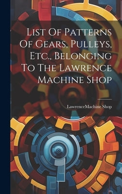 List Of Patterns Of Gears, Pulleys, Etc., Belonging To The Lawrence Machine Shop by Lawrence (Mass ) Machine Shop