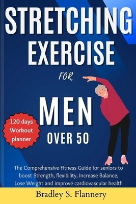 Stretching Exercise for Men over 50: The Comprehensive Fitness Guide for Seniors to Boost Strength, flexibility, Increase Balance, Lose Weight and imp by Flannery, Bradley S.