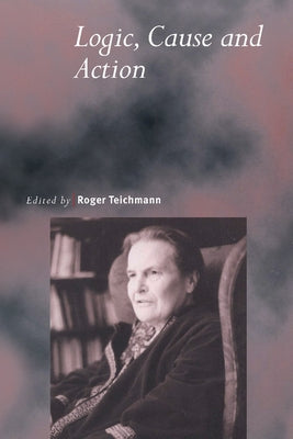 Logic, Cause and Action: Essays in Honour of Elizabeth Anscombe by Teichmann, Roger