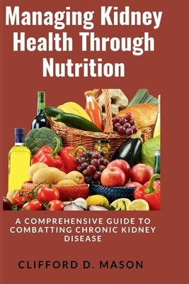 Managing Kidney Health Through Nutrition: A Comprehensive Guide to Combatting Chronic Kidney Disease by Mason, Clifford D.