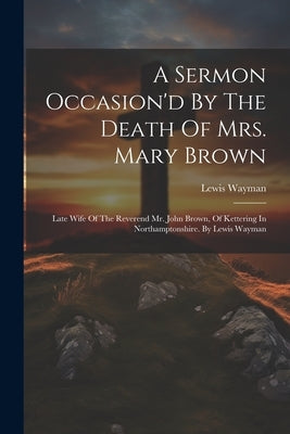 A Sermon Occasion'd By The Death Of Mrs. Mary Brown: Late Wife Of The Reverend Mr. John Brown, Of Kettering In Northamptonshire. By Lewis Wayman by Wayman, Lewis