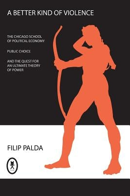 A Better Kind of Violence: The Chicago School of Political Economy, Public Choice, and the Quest for an Ultimate Theory of Power by Palda, Filip
