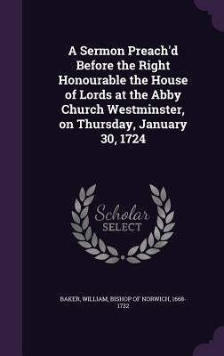 A Sermon Preach'd Before the Right Honourable the House of Lords at the Abby Church Westminster, on Thursday, January 30, 1724 by Baker, William Bishop of Norwich