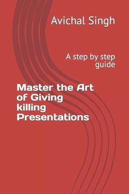 Master the Art of Giving killing Presentations: A step by step guide by Singh, Avichal