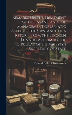 Remarks On the Treatment of the Insane, and the Management of Lunatic Asylums, the Substance of a Return From the Lincoln Lunatic Asylum to the Circul by Charlesworth, Edward Parker