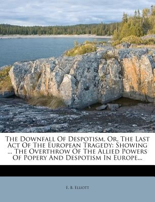 The Downfall of Despotism, Or, the Last Act of the European Tragedy: Showing ... the Overthrow of the Allied Powers of Popery and Despotism in Europe. by Elliott, E. B.