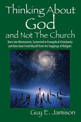 Thinking About God and Not The Church: Born into Mormonism, Converted to Evangelical Christianity and Now have Freed Myself from the Trappings of Reli by Jamison, Guy E.