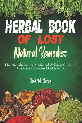 Herbal Book of Lost Natural Remedies: Holistic Alternative Medicinal Wellness Guide of Cures for Common Health Issues by Garcia, Chad M.