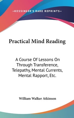 Practical Mind Reading: A Course Of Lessons On Through Transference, Telepathy, Mental Currents, Mental Rapport, Etc. by Atkinson, William Walker