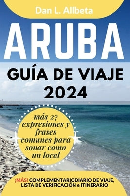 ARUBA Guía de viaje 2024: Para viajeros solitarios, familias, parejas y atracciones imperdibles con un plan de itinerario ideal de 7 días y una by Allbeta, Dan L.