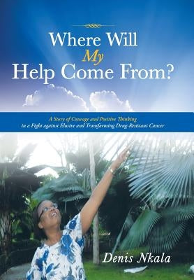 Where Will My Help Come From?: A Story of Courage and Positive Thinking in a Fight Against Elusive and Transforming Drug-Resistant Cancer by Nkala, Denis