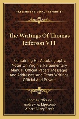 The Writings Of Thomas Jefferson V11: Containing His Autobiography, Notes On Virginia, Parliamentary Manual, Official Papers, Messages And Addresses, by Jefferson, Thomas