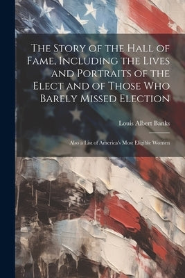 The Story of the Hall of Fame, Including the Lives and Portraits of the Elect and of Those Who Barely Missed Election: Also a List of America's Most E by Banks, Louis Albert