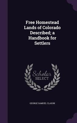 Free Homestead Lands of Colorado Described; a Handbook for Settlers by Clason, George Samuel