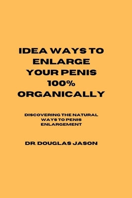 Idea Ways to Enlarge Your Penis 100% Organically: Discovering the natural way to penis enlargement by Jason, Douglas