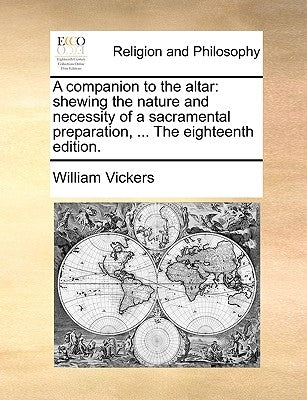 A Companion to the Altar: Shewing the Nature and Necessity of a Sacramental Preparation, ... the Eighteenth Edition. by Vickers, William