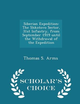 Siberian Expedition: The Shkotovo Sector, 31st Infantry, from September 1919 Until the Withdrawal of the Expedition - Scholar's Choice Edition by Arms, Thomas S.