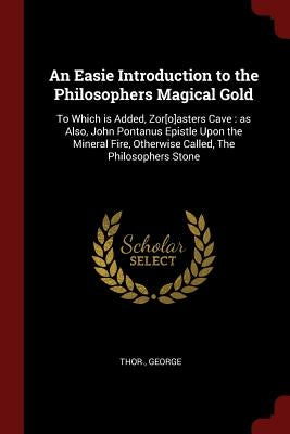 An Easie Introduction to the Philosophers Magical Gold: To Which is Added, Zor[o]asters Cave: as Also, John Pontanus Epistle Upon the Mineral Fire, Ot by George, Thor