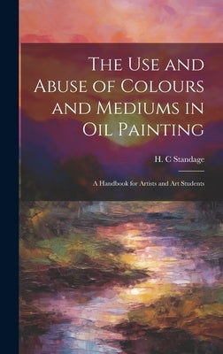 The Use and Abuse of Colours and Mediums in Oil Painting: A Handbook for Artists and Art Students by Standage, H. C.