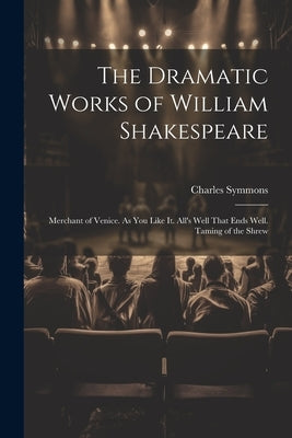 The Dramatic Works of William Shakespeare: Merchant of Venice. As You Like It. All's Well That Ends Well. Taming of the Shrew by Symmons, Charles