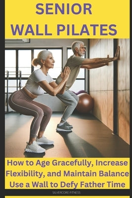 Senior Wall Pilates: How to Age Gracefully, Increase Flexibility, and Maintain Balance Use a Wall to Defy Father Time by Fitness, Silvercore