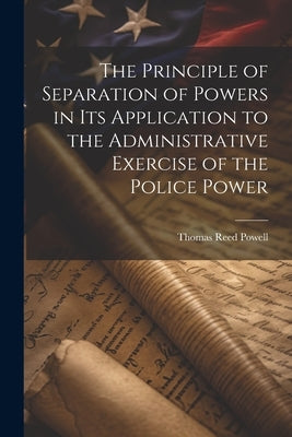 The Principle of Separation of Powers in its Application to the Administrative Exercise of the Police Power by Powell, Thomas Reed