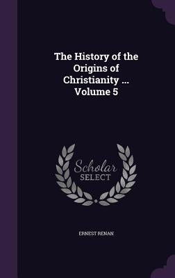 The History of the Origins of Christianity ... Volume 5 by Renan, Ernest