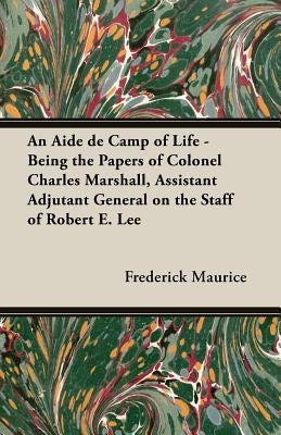 An Aide de Camp of Life - Being the Papers of Colonel Charles Marshall, Assistant Adjutant General on the Staff of Robert E. Lee by Maurice, Frederick