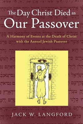 The Day Christ Died as Our Passover: A Harmony of Events at the Death of Christ with the Annual Jewish Passover by Langford, Jack W.