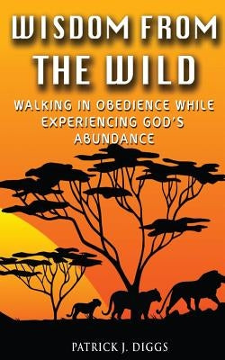 Wisdom From the Wild: Walking In God's Obedience While Experiencing God's Abundance by Diggs, Patrick J.