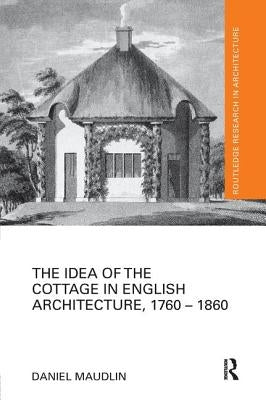 The Idea of the Cottage in English Architecture, 1760 - 1860 by Maudlin, Daniel