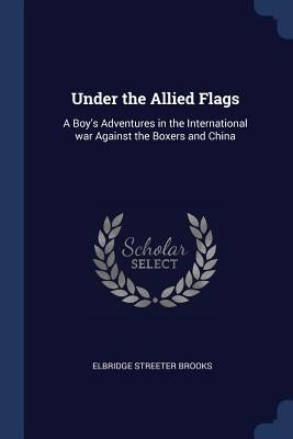 Under the Allied Flags: A Boy's Adventures in the International war Against the Boxers and China by Brooks, Elbridge Streeter