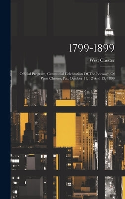 1799-1899: Official Program, Centennial Celebration Of The Borough Of West Chester, Pa., October 11, 12 And 13, 1899 by (Pa )., West Chester