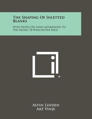 The Shaping Of Inletted Blanks: With Notes On Some Alterations To The Model 70 Winchester Rifle by Linden, Alvin