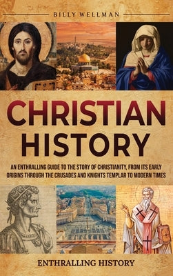 Christian History: An Enthralling Guide to the Story of Christianity, From Its Early Origins Through the Crusades and Knights Templar to Modern Times by Wellman, Billy
